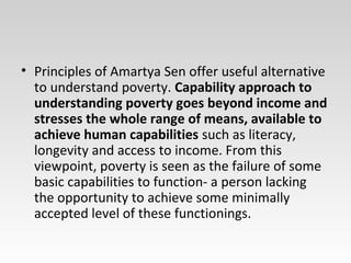 • Principles of Amartya Sen offer useful alternative
to understand poverty. Capability approach to
understanding poverty goes beyond income and
stresses the whole range of means, available to
achieve human capabilities such as literacy,
longevity and access to income. From this
viewpoint, poverty is seen as the failure of some
basic capabilities to function- a person lacking
the opportunity to achieve some minimally
accepted level of these functionings.
 