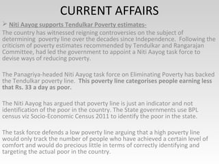 CURRENT AFFAIRS
 Niti Aayog supports Tendulkar Poverty estimates-
The country has witnessed reigning controversies on the subject of
determining poverty line over the decades since Independence. Following the
criticism of poverty estimates recommended by Tendulkar and Rangarajan
Committee, had led the government to appoint a Niti Aayog task force to
devise ways of reducing poverty.
The Panagriya-headed Niti Aayog task force on Eliminating Poverty has backed
the Tendulkar poverty line. This poverty line categorises people earning less
that Rs. 33 a day as poor.
The Niti Aayog has argued that poverty line is just an indicator and not
identification of the poor in the country. The State governments use BPL
census viz Socio-Economic Census 2011 to identify the poor in the state.
The task force defends a low poverty line arguing that a high poverty line
would only track the number of people who have achieved a certain level of
comfort and would do precious little in terms of correctly identifying and
targeting the actual poor in the country.
 