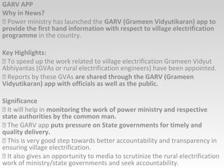 GARV APP
Why in News?
 Power ministry has launched the GARV (Grameen Vidyutikaran) app to
provide the first hand information with respect to village electrification
programme in the country.
Key Highlights:
 To speed up the work related to village electrification Grameen Vidyut
Abhiyantas (GVAs or rural electrification engineers) have been appointed.
 Reports by these GVAs are shared through the GARV (Grameen
Vidyutikaran) app with officials as well as the public.
Significance
 It will help in monitoring the work of power ministry and respective
state authorities by the common man.
 The GARV app puts pressure on State governments for timely and
quality delivery.
 This is very good step towards better accountability and transparency in
ensuring village electrification.
 It also gives an opportunity to media to scrutinize the rural electrification
work of ministry/state governments and seek accountability.
 