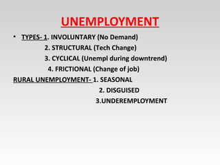 UNEMPLOYMENT
• TYPES- 1. INVOLUNTARY (No Demand)
2. STRUCTURAL (Tech Change)
3. CYCLICAL (Unempl during downtrend)
4. FRICTIONAL (Change of job)
RURAL UNEMPLOYMENT- 1. SEASONAL
2. DISGUISED
3.UNDEREMPLOYMENT
 