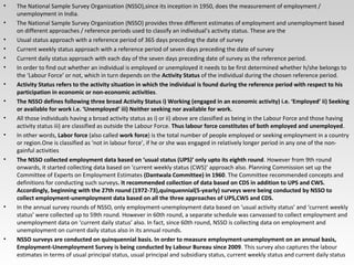 • The National Sample Survey Organization (NSSO),since its inception in 1950, does the measurement of employment /
unemployment in India.
• The National Sample Survey Organization (NSSO) provides three different estimates of employment and unemployment based
on different approaches / reference periods used to classify an individual’s activity status. These are the
• Usual status approach with a reference period of 365 days preceding the date of survey
• Current weekly status approach with a reference period of seven days preceding the date of survey
• Current daily status approach with each day of the seven days preceding date of survey as the reference period.
• In order to find out whether an individual is employed or unemployed it needs to be first determined whether h/she belongs to
the ‘Labour Force’ or not, which in turn depends on the Activity Status of the individual during the chosen reference period.
• Activity Status refers to the activity situation in which the individual is found during the reference period with respect to his
participation in economic or non-economic activities.
• The NSSO defines following three broad Activity Status i) Working (engaged in an economic activity) i.e. ‘Employed’ ii) Seeking
or available for work i.e. ‘Unemployed’ iii) Neither seeking nor available for work.
• All those individuals having a broad activity status as i) or ii) above are classified as being in the Labour Force and those having
activity status iii) are classified as outside the Labour Force. Thus labour force constitutes of both employed and unemployed.
• In other words, Labor force (also called work force) is the total number of people employed or seeking employment in a country
or region.One is classified as ‘not in labour force’, if he or she was engaged in relatively longer period in any one of the non-
gainful activities
• The NSSO collected employment data based on ‘usual status (UPS)’ only upto its eighth round. However from 9th round
onwards, it started collecting data based on ‘current weekly status (CWS)’ approach also. Planning Commission set up the
Committee of Experts on Employment Estimates (Dantwala Committee) in 1960. The Committee recommended concepts and
definitions for conducting such surveys. It recommended collection of data based on CDS in addition to UPS and CWS.
Accordingly, beginning with the 27th round (1972-73),quinquennial(5-yearly) surveys were being conducted by NSSO to
collect employment-unemployment data based on all the three approaches of UPS,CWS and CDS.
• In the annual survey rounds of NSSO, only employment-unemployment data based on ‘usual activity status’ and ‘current weekly
status’ were collected up to 59th round. However in 60th round, a separate schedule was canvassed to collect employment and
unemployment data on ‘current daily status’ also. In fact, since 60th round, NSSO is collecting data on employment and
unemployment on current daily status also in its annual rounds.
• NSSO surveys are conducted on quinquennial basis. In order to measure employment-unemployment on an annual basis,
Employment-Unemployment Survey is being conducted by Labour Bureau since 2009. This survey also captures the labour
estimates in terms of usual principal status, usual principal and subsidiary status, current weekly status and current daily status
 