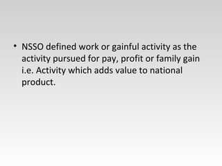 • NSSO defined work or gainful activity as the
activity pursued for pay, profit or family gain
i.e. Activity which adds value to national
product.
 