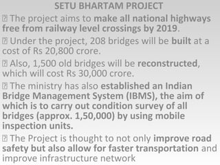 SETU BHARTAM PROJECT
 The project aims to make all national highways
free from railway level crossings by 2019.
 Under the project, 208 bridges will be built at a
cost of Rs 20,800 crore.
 Also, 1,500 old bridges will be reconstructed,
which will cost Rs 30,000 crore.
 The ministry has also established an Indian
Bridge Management System (IBMS), the aim of
which is to carry out condition survey of all
bridges (approx. 1,50,000) by using mobile
inspection units.
 The Project is thought to not only improve road
safety but also allow for faster transportation and
improve infrastructure network
 