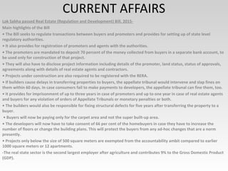 CURRENT AFFAIRS
Lok Sabha passed Real Estate (Regulation and Development) Bill, 2015-
Main highlights of the Bill
• The Bill seeks to regulate transactions between buyers and promoters and provides for setting up of state level
regulatory authorities.
• It also provides for registration of promoters and agents with the authorities.
• The promoters are mandated to deposit 70 percent of the money collected from buyers in a separate bank account, to
be used only for construction of that project.
• They will also have to disclose project information including details of the promoter, land status, status of approvals,
agreements along with details of real estate agents and contractors.
• Projects under construction are also required to be registered with the RERA.
• If builders cause delays in transferring properties to buyers, the appellate tribunal would intervene and slap fines on
them within 60 days. In case consumers fail to make payments to developers, the appellate tribunal can fine them, too.
• It provides for imprisonment of up to three years in case of promoters and up to one year in case of real estate agents
and buyers for any violation of orders of Appellate Tribunals or monetary penalties or both.
• The builders would also be responsible for fixing structural defects for five years after transferring the property to a
buyer.
• Buyers will now be paying only for the carpet area and not the super built-up area.
• The developers will now have to take consent of 66 per cent of the homebuyers in case they have to increase the
number of floors or change the building plans. This will protect the buyers from any ad-hoc changes that are a norm
presently.
• Projects only below the size of 500 square meters are exempted from the accountability ambit compared to earlier
1000 square meters or 12 apartments.
-The real state sector is the second largest employer after agriculture and contributes 9% to the Gross Domestic Product
(GDP).
 