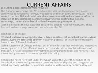 CURRENT AFFAIRSLok Sabha passes National Waterways Bill-
The National Waterways Bill, 2015, which provides for declaring certain inland
waterways as national waterways, was passed by the Lok Sabha recently. The bill
seeks to declare 106 additional inland waterways as national waterways. After the
inclusion of 106 additional inlands waterways to the existing five national
waterways, the total number of national waterways goes upto 111.
The Bill repeals the five Acts that declare the existing national waterways. These
five national waterways are now covered under the Bill.
Significance of this Bill:
Inland waterways, comprising rivers, lakes, canals, creeks and backwaters, extend
about 14,500 km across the country. However, potential of this mode of transport
has not been fully exploited so far.
The Statement of Objects and Reasons of the Bill states that while inland waterways
are recognised as a fuel efficient, cost effective and environment friendly mode of
transport, it has received lesser investment as compared to roads and railways. Thus,
the central government has come up with this policy.
It should be noted here that under the Union List of the Seventh Schedule of the
Constitution, the central government can make laws on shipping and navigation on
inland waterways which are classified as national waterways by Parliament by law.
 