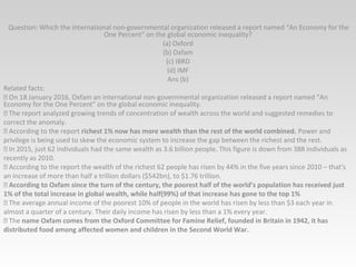 Question: Which the international non-governmental organization released a report named “An Economy for the
One Percent” on the global economic inequality?
(a) Oxford
(b) Oxfam
(c) IBRD
(d) IMF
Ans (b)
Related facts:
 On 18 January 2016, Oxfam an international non-governmental organization released a report named “An
Economy for the One Percent” on the global economic inequality.
 The report analyzed growing trends of concentration of wealth across the world and suggested remedies to
correct the anomaly.
 According to the report richest 1% now has more wealth than the rest of the world combined. Power and
privilege is being used to skew the economic system to increase the gap between the richest and the rest.
 In 2015, just 62 individuals had the same wealth as 3.6 billion people. This figure is down from 388 individuals as
recently as 2010.
 According to the report the wealth of the richest 62 people has risen by 44% in the five years since 2010 – that's
an increase of more than half a trillion dollars ($542bn), to $1.76 trillion.
 According to Oxfam since the turn of the century, the poorest half of the world’s population has received just
1% of the total increase in global wealth, while half(99%) of that increase has gone to the top 1%
 The average annual income of the poorest 10% of people in the world has risen by less than $3 each year in
almost a quarter of a century. Their daily income has risen by less than a 1% every year.
 The name Oxfam comes from the Oxford Committee for Famine Relief, founded in Britain in 1942, it has
distributed food among affected women and children in the Second World War.
 