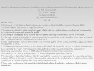 Question: What was the theme of World Development Report released -2016 released on 14 January 2016?
(a) Risk Management
(b) Climate change
(c) Digital Dividend
(d) Transition Economies
Ans (c)
Related facts:
 On January 14, 2016 World Bank had released the World Bank World Development Report -2016.
The theme of this year report is “Digital Dividend”.
 The report is helpful in understanding impact of the internet, mobile phones, and related technologies
on economic development across the world.
 According to the report, more than 40 percent of the world's population has access to Internet.
 In the past decade, the number of Internet users has increased more than threefold it has been increased
from 1 million in 2005 to 3.2 billion at the end of 2015.
 China has the largest number of internet users, followed by the United States, with India, Japan, and Brazil
filling out the top five.
 The lowest mobile penetration is in Sub-Saharan Africa (73 %), against 98 percent in high-incomecountries.
 According to the report internet adoption lags behind considerably, only 31% of the population in
developing countries had access in 2014, against 80 percent in high-income countries.
 Out of world's 3.2 billion Internet users, 1.1 million people use high-speed Internet.
 The benefits of digital technologies filter throughout the economy, For businesses, the internet promotes
inclusion of firms in the world economy by expanding trade, raises the productivity of capital, and intensifies
competition in the marketplace, which in turn induces innovation.
 Three main mechanisms to transmit the digital dividend are described as inclusion, efficiency and
innovation.
 