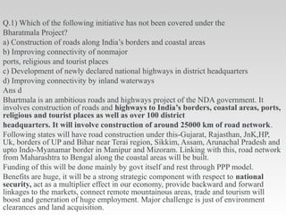 Q.1) Which of the following initiative has not been covered under the
Bharatmala Project?
a) Construction of roads along India’s borders and coastal areas
b) Improving connectivity of nonmajor
ports, religious and tourist places
c) Development of newly declared national highways in district headquarters
d) Improving connectivity by inland waterways
Ans d
Bhartmala is an ambitious roads and highways project of the NDA government. It
involves construction of roads and highways to India’s borders, coastal areas, ports,
religious and tourist places as well as over 100 district
headquarters. It will involve construction of around 25000 km of road network.
Following states will have road construction under this-Gujarat, Rajasthan, JnK,HP,
Uk, borders of UP and Bihar near Terai region, Sikkim, Assam, Arunachal Pradesh and
upto Indo-Myanamar border in Manipur and Mizoram. Linking with this, road network
from Maharashtra to Bengal along the coastal areas will be built.
Funding of this will be done mainly by govt itself and rest through PPP model.
Benefits are huge, it will be a strong strategic component with respect to national
security, act as a multiplier effect in our economy, provide backward and forward
linkages to the markets, connect remote mountainous areas, trade and tourism will
boost and generation of huge employment. Major challenge is just of environment
clearances and land acquisition.
 