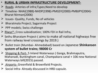 • RURAL & URBAN INFRASTRUCTURE DEVELOPMENT-
 Roads- Arteries of infra;Types;Need to develop
 Timeline- NHAI(1988)-NHDP(1998)-PMGSY(2000)-PMBJPY(2004)-
Bharat Nirman(2006)
 Issues- Quality, Funds, No of vehicles
 Bharatmala Project; Sagarmala Project
 PPP models; Swiss challenge
 Rlwys*- Cross subsidization; 100% FDI in Rail Infra,
 Sethu Bharatam Project-( aims to make all national highways free
from railway level crossings by 2019.)
 Bullet train (Mumbai- Ahmedabad) based on Japanese Shinkansen
system of bullet trains; 98000 Cr
 Shipping & Port- 5 Inland Waterways ( Ganga, Brahmaputra,
Mahanadi, Bunkingham canal, Champakara canal + 106 new National
Waterways bill(2015) passed.
 Airports- Greenfield & Brownfield Projects.
 Social Infra- Already discussed in HRD capsule.
 
