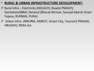 • RURAL & URBAN INFRASTRUCTURE DEVELOPMENT-
 Rural Infra – Electricity (DDUGJY); Roads( PMGSY);
Sanitation(SBM); General (Bharat Nirman, Sansad Adarsh Gram
Yojana, RURBAN, PURA)
 Urban Infra- JNNURM, AMRUT, Smart City, Tourism( PRASAD,
HRUDAY); RERA Act
 