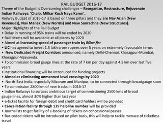 RAIL BUDGET 2016-17
Theme of the Budget is Overcoming challenges – Reorganize, Restructure, Rejuvenate
Indian Railways: ‘Chalo, Milkar Kuch Naya Karen’.
Railway Budget of 2016-17 is based on three pillars and they are Nav Arjan (New
Revenues), Nav Manak (New Norms) and New Sanrachna (New Structures).
Major Highlights of the Rail Budget
• Delay in running of 95% trains will be ended by 2020
• Rail tickets will be available at all places by 2020
• Aimed at increasing speed of passenger train by 80km/hr
• LIC has agreed to invest 1.5 lakh crore rupees over 5 years on extremely favourable terms
• New Dedicated Freight Corridors announced, namely Delhi-Chennai, Kharagpur-Mumbai,
Kharagpur-Vijayawda.
• To commission broad gauge lines at the rate of 7 km per day against 4.5 km over last five
years
• Institutional financing will be introduced for funding projects
• Aimed at eliminating unmanned level crossings by 2020
• North-East India, especially Mizoram and Manipur, to be connected through broadgauge soon
• To commission 2800 km of new tracks in 2016-17
• Indian Railways to surpass ambitious target of commissioning 2500 kms of broad
gauge lines, almost 30% higher than last year
• e-ticket facility for foreign debit and credit card holders will be provided
• Cancellation facility through 139 helpline number will be provided
• Journalists to get facility of e-booking of tickets on concessional passes
• Bar-coded tickets will be introduced on pilot basis, this will help to tackle menace of ticketless
 