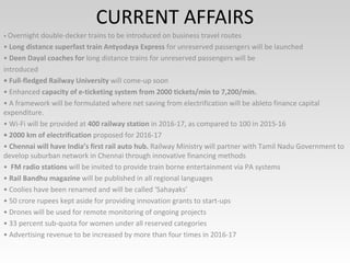 CURRENT AFFAIRS
• Overnight double-decker trains to be introduced on business travel routes
• Long distance superfast train Antyodaya Express for unreserved passengers will be launched
• Deen Dayal coaches for long distance trains for unreserved passengers will be
introduced
• Full-fledged Railway University will come-up soon
• Enhanced capacity of e-ticketing system from 2000 tickets/min to 7,200/min.
• A framework will be formulated where net saving from electrification will be ableto finance capital
expenditure.
• Wi-Fi will be provided at 400 railway station in 2016-17, as compared to 100 in 2015-16
• 2000 km of electrification proposed for 2016-17
• Chennai will have India’s first rail auto hub. Railway Ministry will partner with Tamil Nadu Government to
develop suburban network in Chennai through innovative financing methods
• FM radio stations will be invited to provide train borne entertainment via PA systems
• Rail Bandhu magazine will be published in all regional languages
• Coolies have been renamed and will be called ‘Sahayaks’
• 50 crore rupees kept aside for providing innovation grants to start-ups
• Drones will be used for remote monitoring of ongoing projects
• 33 percent sub-quota for women under all reserved categories
• Advertising revenue to be increased by more than four times in 2016-17
 
