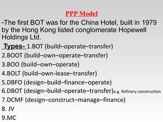 PPP Model
-The first BOT was for the China Hotel, built in 1979
by the Hong Kong listed conglomerate Hopewell
Holdings Ltd.
Types- 1.BOT (build–operate–transfer)
2.BOOT (build–own–operate–transfer)
3.BOO (build–own–operate)
4.BOLT (build–own-lease–transfer)
5.DBFO (design–build–finance–operate)
6.DBOT (design–build–operate–transfer)e.g. Refinery construction
7.DCMF (design–construct–manage–finance)
8. JV
9.MC
 