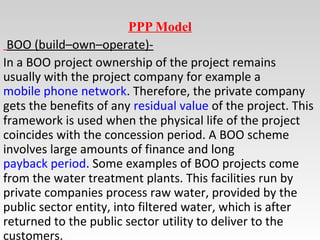 PPP Model
BOO (build–own–operate)-
In a BOO project ownership of the project remains
usually with the project company for example a
mobile phone network. Therefore, the private company
gets the benefits of any residual value of the project. This
framework is used when the physical life of the project
coincides with the concession period. A BOO scheme
involves large amounts of finance and long
payback period. Some examples of BOO projects come
from the water treatment plants. This facilities run by
private companies process raw water, provided by the
public sector entity, into filtered water, which is after
returned to the public sector utility to deliver to the
customers.
 