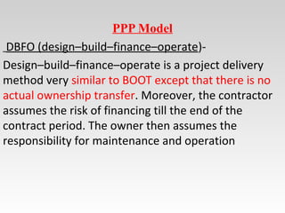 PPP Model
DBFO (design–build–finance–operate)-
Design–build–finance–operate is a project delivery
method very similar to BOOT except that there is no
actual ownership transfer. Moreover, the contractor
assumes the risk of financing till the end of the
contract period. The owner then assumes the
responsibility for maintenance and operation
 