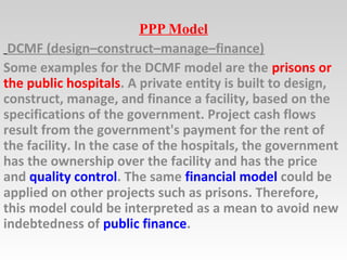 PPP Model
DCMF (design–construct–manage–finance)
Some examples for the DCMF model are the prisons or
the public hospitals. A private entity is built to design,
construct, manage, and finance a facility, based on the
specifications of the government. Project cash flows
result from the government's payment for the rent of
the facility. In the case of the hospitals, the government
has the ownership over the facility and has the price
and quality control. The same financial model could be
applied on other projects such as prisons. Therefore,
this model could be interpreted as a mean to avoid new
indebtedness of public finance.
 