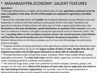 • MAHARASHTRA ECONOMY: SALIENT FEATURES
Agriculture
Although Maharashtra is a highly industrialized state of India, agriculture continues to be the
main occupation in the state. 64.14% of the people are employed in agriculture and allied
activities.
Most of the cultivable land is still rainfed, the Southwest Monsoon season between June and
September is critical to the food sufficiency and quality of life in the state. Therefore, the
agricultural calendar of Maharashtra and other parts of India, is governed by Monsoon. Any
fluctuations in the time distribution, spatial distribution or quantity of the monsoon rains may
lead to conditions of floods or droughts causing the agricultural sector to adversely suffer. This
has a cascading effect on the secondary economic sectors, the overall economy, food inflation
and therefore the overall quality and cost of living for the general population. Districts in
Western Maharashtra on the Deccan plateau such as Pune and Ahmadnagar are particularly
prone to drought.
 Irrigation facilities are being extended so that agriculture could be made less dependent upon
rain water. Maharashtra has by far the largest number of Dams in India. Despite that, the net
irrigated area totals only 33,500 square kilometres or about 18% of cultivable land.
 Principal Monsoon crops include Rice, jowar, and Bajra. Other crops include Wheat, pulses,
vegetables and onions. The main Cash crops include cotton, sugarcane, turmeric, and several oil
seeds including groundnut, sunflower and soyabean.
 The state has huge areas, under fruit cultivation of which mangoes, bananas, grapes, and
oranges are the main ones. Most of the Growers of Cash crops such as sugarcane and cotton in
the state belong to farmers cooperatives. For example, most of the sugar production in
 