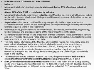 • MAHARASHTRA ECONOMY: SALIENT FEATURES
• Industry
 Maharashtra is India's leading industrial state contributing 13% of national industrial
output.
• Almost 46% of the GSDP is contributed by industry.
• Maharashtra has had a long History in textiles and Mumbai was the original home of India's
textile mills. Solapur, Ichalkaranji, Malegaon and Bhiwandi are some of the cities known for
textile industry today .
• Sugar industry has made considerable progress specially in the cooperative sector.
Maharashtra is well known for the development of cooperative sugar industry whereby the
farmers acquire a share in the sugar mills.
• Pharmaceuticals, petrochemicals, heavy chemicals, electronics, automobiles, engineering,
food processing, and plastics are some of the major industries in the state.
• Maharashtra is renowned for the production of three-wheelers, jeeps, commercial vehicles
and cars, synthetic fibers, cold rolled products and industrial alcohol. Small scale industries
have also come up in a big way in the state.
• The state capital Mumbai and the Mumbai Metropolitan Region has historically been the
most industrialized area in the state. Industrial development in the state is largely
concentrated in the, Pune Metropolitan Area , Nashik, Aurangabad and Nagpur.
• The six important industries in the state are cotton textiles, chemicals, machinery,
electricals, transport and metallurgy. Pune is emerging as one of the largest automobile
hubs in the country.
• To attract industries to different areas of the state, the government of Maharashtra
established Maharashtra Industrial Development Corporation (MIDC) in 1962.
• MIDC provides businesses with infrastructure such as land (open plot or builtup spaces),
roads, water supply, drainage facilities etc. To date 233 areas have been developed around
the state with emphasis on different sectors such as Industrial, IT, Pharmaceutical, and
Wine.
 