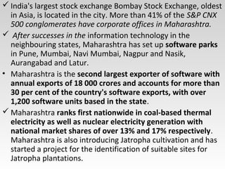  India's largest stock exchange Bombay Stock Exchange, oldest
in Asia, is located in the city. More than 41% of the S&P CNX
500 conglomerates have corporate offices in Maharashtra.
 After successes in the information technology in the
neighbouring states, Maharashtra has set up software parks
in Pune, Mumbai, Navi Mumbai, Nagpur and Nasik,
Aurangabad and Latur.
• Maharashtra is the second largest exporter of software with
annual exports of 18 000 crores and accounts for more than
30 per cent of the country's software exports, with over
1,200 software units based in the state.
 Maharashtra ranks first nationwide in coal-based thermal
electricity as well as nuclear electricity generation with
national market shares of over 13% and 17% respectively.
Maharashtra is also introducing Jatropha cultivation and has
started a project for the identification of suitable sites for
Jatropha plantations.
 
