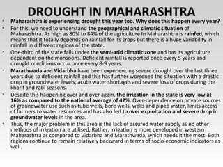 DROUGHT IN MAHARASHTRA• Maharashtra is experiencing drought this year too. Why does this happen every year?
• For this, we need to understand the geographical and climatic situation of
Maharashtra. As high as 80% to 84% of the agriculture in Maharashtra is rainfed, which
means that it totally depends on rainfall for its crops but there is a huge variability in
rainfall in different regions of the state.
• One-third of the state falls under the semi-arid climatic zone and has its agriculture
dependent on the monsoons. Deficient rainfall is reported once every 5 years and
drought conditions occur once every 8-9 years.
• Marathwada and Vidarbha have been experiencing severe drought over the last three
years due to deficient rainfall and this has further worsened the situation with a drastic
drop in groundwater levels, acute water shortages and severe loss of crops during the
kharif and rabi seasons.
• Despite this happening over and over again, the irrigation in the state is very low at
16% as compared to the national average of 42%. Over-dependence on private sources
of groundwater use such as tube wells, bore wells, wells and piped water, limits access
of farmers to water resources and has also led to over exploitation and severe drop in
groundwater levels in the area.
• Thus, the major problem in this area is the lack of assured water supply as no other
methods of irrigation are utilised. Rather, irrigation is more developed in western
Maharashtra as compared to Vidarbha and Marathwada, which needs it the most. Both
regions continue to remain relatively backward in terms of socio-economic indicators as
well.
 