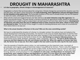 DROUGHT IN MAHARASHTRA• Is it due to geography, climate change or mismanagement of resources?
Geography is a factor that we know about for a long time. Climate change has worsened the situation over the
last few years, but what is more worrying is the lack of planning, short sightedness and pure disregard shown
for the situation at the policy level. The vulnerable situation of the area is already known, but we still depend
on dams for water, which goes to the farmers at a price.
• What will the small and marginal farmers do? We still focus on water-intensive crops like sugarcane. for
better and assured money. The poor farmer is forced to practice an agricultural model ,based on demand and
supply where he is unable to get an output that is at least equal if not more than what he put in. Development
of industries and cities have also put an additional load on water resources from dams, which in many cases
are diverted to cities. The farmer is thus caught in a web of unending demands and a maze of circumstances
from where there is no way out.
What is the actual situation of farmers in the area? Who are the ones committing suicide?
We have to understand the situation of a farmer in a broader context. Our policies have not looked at the
overall development of farming communities. Our farmers in the area are totally dependant on land for their
livelihoods. It is only a few farmers that also have other members in the family working in the cities, who can
provide additional income to the family in times of crisis. And farming is a resource intensive process. You
need money to buy seeds, fertilisers, pesticides, water, manpower, electricity. You put in all the money for
resources and then depend on the rain and climate to do their bit. When the vagaries of climate take their
toll, the farmer has no way out. He is then caught in the loan web to sow the next crop for the next season.
• Take the example of Vidarbha where cotton, tur and soyabeans are the important crops. Low levels of
groundwater and irregular supply of electricity makes it very difficult for farmers. There is only 4% irrigation in
an area where the capacity for irrigation can be as high as 65%. So the farmers have to invest in tube wells,
wells and pipelines in an area which already has dangerously low levels of groundwater. So why then does
farming become unremunerative? It is this emphasis on cash crops, overdependence on monsoons, low
productivity, poor irrigation facilities and dependence on wells in an area where the water tables have
already gone down coupled with poor electrification, which makes it very difficult for the farmer.
 