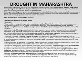 DROUGHT IN MAHARASHTRA• After changes in worldwide policies in 1991, privatisation and free economy have changed banking practises. Banks are not
very eager to give loans to farmers. The poor and marginal farmers thus fall into the clutches of moneylenders, who charge
higher rates of interest, which the farmers are unable to repay.
• With no guarantee of a good crop even during the next season within the limitations they have to face, the farmers continue to
borrow from money lenders as they get money on demand. Getting loans from banks and cooperatives often takes long and
they have to go through agents at times, who demand commissions.
What should be done to deal with this situation?
Long term plan- with focus on agri and farmer
• For example:
• Policies need to be designed to improve the education and quality of life of the farmers and their households along with
improvement in infrastructural facilities at the village level. Developing other additional skills or income generating
activities among farmers should also be encouraged to make them better equipped to cope with uncertainties arising out of
cultivation.
• Improvement in bank lending mechanisms that help and respect the farmers and provide support and training should be
encouraged, rather than banks functioning as structures that treat the farmer as a poor victim that needs loan waivers.
• Non institutional lending mechanisms like moneylenders should be brought under regulation so that they stop charging the
farmers high rates of interest that increase the risk of farmers of falling into debt traps.
• Efforts need to be made to improve irrigation facilities in rural areas and to stop emphasis on dams. Farmers must be
encouraged to harvest and use water in their own areas sustainably and equitably. Local streams, canals in the villages should
be identified, deepened and widened to enhance harvesting of water. Rivers should be considered as important units of the
village and revived.
• Development should be targeted at the village and towards small groups of farmers as units to bring about real change. In our
country, farmers suicides have happened due to the failure of the cooperative movement.
• For cash crops like sugarcane, grapes and other fruits, cotton, tur and soyabeans, the crop insurance has to be strengthened.
Innovative methods for loan settlement should be developed to help farmers to cope in times of financial crisis.
• Dependence of farmers on seeds from manufacturers and fertilisers must be stopped by encouraging development of local
seed grower families, development of organic local fertilisers and pesticides and further development in products by using
Ayurveda rather than using technologies based on western models.
• We should encourage research and development that can aid our farmers such as better weather predicting systems,
knowledge generation that is based on the day to day needs and queries of farmers. We should encourage better dialogue
between agriculturalists and farmers who can work together to find solutions to problems.
•
 