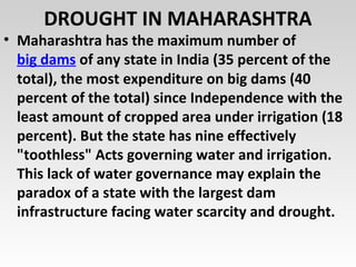 DROUGHT IN MAHARASHTRA
• Maharashtra has the maximum number of
big dams of any state in India (35 percent of the
total), the most expenditure on big dams (40
percent of the total) since Independence with the
least amount of cropped area under irrigation (18
percent). But the state has nine effectively
"toothless" Acts governing water and irrigation.
This lack of water governance may explain the
paradox of a state with the largest dam
infrastructure facing water scarcity and drought.
 
