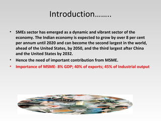Introduction……..
• SMEs sector has emerged as a dynamic and vibrant sector of the
economy. The Indian economy is expected to grow by over 8 per cent
per annum until 2020 and can become the second largest in the world,
ahead of the United States, by 2050, and the third largest after China
and the United States by 2032.
• Hence the need of important contribution from MSME.
• Importance of MSME- 8% GDP; 40% of exports; 45% of Industrial output
 