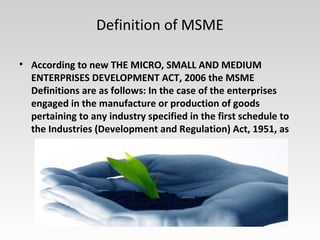 Definition of MSME
• According to new THE MICRO, SMALL AND MEDIUM
ENTERPRISES DEVELOPMENT ACT, 2006 the MSME
Definitions are as follows: In the case of the enterprises
engaged in the manufacture or production of goods
pertaining to any industry specified in the first schedule to
the Industries (Development and Regulation) Act, 1951, as
 