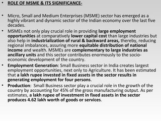 • ROLE OF MSME & ITS SIGNIFICANCE-
• Micro, Small and Medium Enterprises (MSME) sector has emerged as a
highly vibrant and dynamic sector of the Indian economy over the last five
decades.
• MSMEs not only play crucial role in providing large employment
opportunities at comparatively lower capital cost than large industries but
also help in industrialization of rural & backward areas, thereby, reducing
regional imbalances, assuring more equitable distribution of national
income and wealth. MSMEs are complementary to large industries as
ancillary units and this sector contributes enormously to the socio-
economic development of the country.
• Employment Generation: Small Business sector in India creates largest
employment opportunities, next only to Agriculture. It has been estimated
that a lakh rupee invested in fixed assets in the sector results in
generating employment for four persons.
• Production: Small Business sector play a crucial role in the growth of the
country by accounting for 45% of the gross manufacturing output. As per
estimates, a lakh rupee of investment in fixed assets in the sector
produces 4.62 lakh worth of goods or services.
 