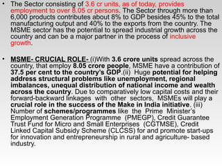 • The Sector consisting of 3.6 cr units, as of today, provides
employment to over 8.05 cr persons. The Sector through more than
6,000 products contributes about 8% to GDP besides 45% to the total
manufacturing output and 40% to the exports from the country. The
MSME sector has the potential to spread industrial growth across the
country and can be a major partner in the process of inclusive
growth.
• MSME- CRUCIAL ROLE- (i)With 3.6 crore units spread across the
country, that employ 8.05 crore people, MSME have a contribution of
37.5 per cent to the country’s GDP.(ii) Huge potential for helping
address structural problems like unemployment, regional
imbalances, unequal distribution of national income and wealth
across the country. Due to comparatively low capital costs and their
forward-backward linkages with other sectors, MSMEs will play a
crucial role in the success of the Make in India initiative. (iii)
Number of schemes/programmes like the Prime Minister’s
Employment Generation Programme (PMEGP), Credit Guarantee
Trust Fund for Micro and Small Enterprises (CGTMSE), Credit
Linked Capital Subsidy Scheme (CLCSS) for and promote start-ups
for innovation and entrepreneurship in rural and agriculture- based
industry.
 