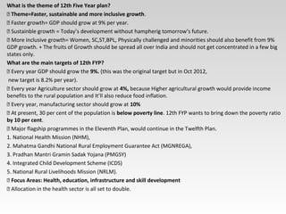 What is the theme of 12th Five Year plan?
 Theme=Faster, sustainable and more inclusive growth.
 Faster growth= GDP should grow at 9% per year.
 Sustainble growth = Today’s development without hampherig tomorrow’s future.
 More inclusive growth= Women, SC,ST,BPL, Physically challenged and minorities should also benefit from 9%
GDP growth. + The fruits of Growth should be spread all over India and should not get concentrated in a few big
states only.
What are the main targets of 12th FYP?
 Every year GDP should grow the 9%. (this was the original target but in Oct 2012,
new target is 8.2% per year).
 Every year Agriculture sector should grow at 4%, because Higher agricultural growth would provide income
benefits to the rural population and It’ll also reduce food inflation.
 Every year, manufacturing sector should grow at 10%
 At present, 30 per cent of the population is below poverty line. 12th FYP wants to bring down the poverty ratio
by 10 per cent.
 Major flagship programmes in the Eleventh Plan, would continue in the Twelfth Plan.
1. National Health Mission (NHM),
2. Mahatma Gandhi National Rural Employment Guarantee Act (MGNREGA),
3. Pradhan Mantri Gramin Sadak Yojana (PMGSY)
4. Integrated Child Development Scheme (ICDS)
5. National Rural Livelihoods Mission (NRLM).
 Focus Areas: Health, education, infrastructure and skill development
 Allocation in the health sector is all set to double.
 