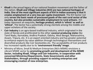 • Khadi is the proud legacy of our national freedom movement and the father of
the nation. Khadi and Village Industries (KVI) are two national heritages of
India. One of the most significant aspects of KVI in Indian economy is that it
creates employment at a very low per capita investment. The KVI Sector not
only serves the basic needs of processed goods of the vast rural sector of the
country, but also provides sustainable employment to rural artisans. KVI
today represent an exquisite, heritage product, which is ‘ethnic’ as well as
‘ethical’. The Sector has a potentially strong clientele among the middle and
upper echelons of the society.
• Coir Industry is an agro-based traditional industry, which originated in the
state of Kerala and proliferated to the other coconut producing states like
Tamil Nadu, Karnataka, Andhra Pradesh, Odisha, West Bengal, Maharashtra,
Assam, Tripura, etc. It is an export oriented industry and has greater potential
to enhance exports by value addition through technological interventions and
diversified products like Coir Geotextiles etc. The acceptability of Coir products
has increased rapidly due to its ‘environment friendly’ image.
• Ministry of Micro, Small & Medium Enterprises (M/o MSME) envisions a
vibrant MSME sector by promoting growth and development of the MSME
Sector, including Khadi, Village and Coir Industries, in cooperation with
concerned Ministries/Departments, State Governments and other
Stakeholders, through providing support to existing enterprises and
encouraging creation of new enterprises.
 