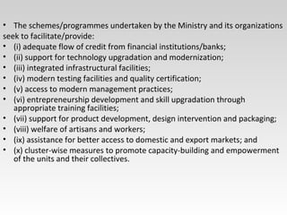 • The schemes/programmes undertaken by the Ministry and its organizations
seek to facilitate/provide:
• (i) adequate flow of credit from financial institutions/banks;
• (ii) support for technology upgradation and modernization;
• (iii) integrated infrastructural facilities;
• (iv) modern testing facilities and quality certification;
• (v) access to modern management practices;
• (vi) entrepreneurship development and skill upgradation through
appropriate training facilities;
• (vii) support for product development, design intervention and packaging;
• (viii) welfare of artisans and workers;
• (ix) assistance for better access to domestic and export markets; and
• (x) cluster-wise measures to promote capacity-building and empowerment
of the units and their collectives.
 