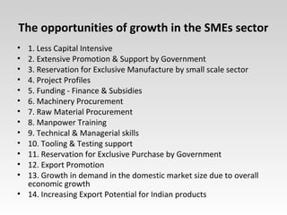 The opportunities of growth in the SMEs sector
• 1. Less Capital Intensive
• 2. Extensive Promotion & Support by Government
• 3. Reservation for Exclusive Manufacture by small scale sector
• 4. Project Profiles
• 5. Funding - Finance & Subsidies
• 6. Machinery Procurement
• 7. Raw Material Procurement
• 8. Manpower Training
• 9. Technical & Managerial skills
• 10. Tooling & Testing support
• 11. Reservation for Exclusive Purchase by Government
• 12. Export Promotion
• 13. Growth in demand in the domestic market size due to overall
economic growth
• 14. Increasing Export Potential for Indian products
 