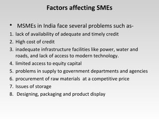 Factors affecting SMEs
• MSMEs in India face several problems such as-
1. lack of availability of adequate and timely credit
2. High cost of credit
3. inadequate infrastructure facilities like power, water and
roads, and lack of access to modern technology.
4. limited access to equity capital
5. problems in supply to government departments and agencies
6. procurement of raw materials at a competitive price
7. Issues of storage
8. Designing, packaging and product display
 