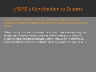 MSME’s Contribution to Exports
They may also be in the form of export orders from large units or the
production of parts and components has shown excellent growth rates in this
decade.
The product groups which dominate the exports comprises of sports goods,
readymade garments, woollen garments and knitwear, plastic products,
processed food and leather products. Further, MSMEs are re-orienting its
export strategy towards the new trade regime being ushered in by the WTO.
 