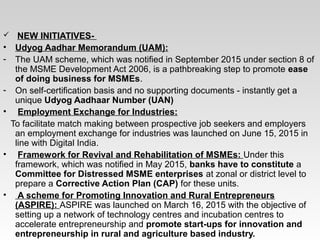  NEW INITIATIVES-
• Udyog Aadhar Memorandum (UAM):
- The UAM scheme, which was notified in September 2015 under section 8 of
the MSME Development Act 2006, is a pathbreaking step to promote ease
of doing business for MSMEs.
- On self-certification basis and no supporting documents - instantly get a
unique Udyog Aadhaar Number (UAN)
• Employment Exchange for Industries:
To facilitate match making between prospective job seekers and employers
an employment exchange for industries was launched on June 15, 2015 in
line with Digital India.
• Framework for Revival and Rehabilitation of MSMEs: Under this
framework, which was notified in May 2015, banks have to constitute a
Committee for Distressed MSME enterprises at zonal or district level to
prepare a Corrective Action Plan (CAP) for these units.
• A scheme for Promoting Innovation and Rural Entrepreneurs
(ASPIRE): ASPIRE was launched on March 16, 2015 with the objective of
setting up a network of technology centres and incubation centres to
accelerate entrepreneurship and promote start-ups for innovation and
entrepreneurship in rural and agriculture based industry.
 