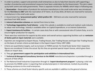 • In order to protect, support and promote small enterprises as also to help them become self-supporting,a
number of protective and promotional measures have been undertaken by the Government. This job is taken
up by both centre and state governments. There is separate ministry for MSMEs which helps in following way.
• 1. Reservation – Reservation of products for exclusive manufacture in the small scale sector was introduced
for the first time in 1967 with the reservation of 47 items. As of July 2010, 20 items are reserved for exclusive
manufacture in the small scale sector.
• 2. Government has ‘procurement policy’ which prefers SSI – 358 items are also reserved for exclusive
purchase from MSE sector.
• 3. Interest Subvention schemes are started from time to time.
• 4. Technology Upgradation Fund Scheme – under this subsidy is available to small and medium scale industry
to adopt new technology. Subsidy is available either on Capital Expenditure, or as interest Subvention.
• 5. Export Assistance & Facilities – In certain cases duty free or with concessional rate of Custom Duty, so as to
ensure higher production for exports.
• There were less restriction for exports by this sector and overall various supporting facilities such as remission
of duties paid on input materials were available.
• Exporters are recognized as Export House, Trading Houses, Star Trading Houses and Super Star Trading Houses
on the basis of certain criteria as laid down in the Export-Import Policy 1997-2002.
• Criteria are quantitative targets, such as turnover or FOREX earned. For Small Scale Sector their respective
figures are considered 3 times the actual. By this they are granted special import license, which gives them
rebate on import duty.
• 6. They get government support for participation and exhibition in International Fairs
• 7. Technical & Managerial Consultancy Services to the MSME manufacturers/exporters is provided through a
network of field offices
• 8. The National Small Industries Corporation through its ‘export development program’ is playing a vital role
to promote the MSME sector in exporting their products/projects in international, markets by providing
following assistance to the small enterprises.
• 9. These schemes are Small Scale Industry specific and are available in addition to the general schemes
 