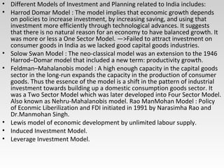 • Different Models of Investment and Planning related to India includes:
• Harrod Domar Model : The model implies that economic growth depends
on policies to increase investment, by increasing saving, and using that
investment more efficiently through technological advances. It suggests
that there is no natural reason for an economy to have balanced growth. It
was more or less a One Sector Model. —>Failed to attract investment on
consumer goods in India as we lacked good capital goods industries.
• Solow Swan Model : The neo-classical model was an extension to the 1946
Harrod–Domar model that included a new term: productivity growth.
• Feldman–Mahalanobis model : A high enough capacity in the capital goods
sector in the long-run expands the capacity in the production of consumer
goods. Thus the essence of the model is a shift in the pattern of industrial
investment towards building up a domestic consumption goods sector. It
was a Two Sector Model which was later developed into Four Sector Model.
Also known as Nehru-Mahalanobis model. Rao ManMohan Model : Policy
of Econmic Liberilization and FDI initiated in 1991 by Narasimha Rao and
Dr.Manmohan Singh.
• Lewis model of economic development by unlimited labour supply.
• Induced Investment Model.
• Leverage Investment Model.
 