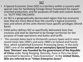 SEZ
• A Special Economic Zone (SEZ) is a territory within a country with
special rules for facilitating Foreign Direct Investment for export
oriented production, and for purposes of trade and custom duties
i.e. ‘DUTY FREE ENCLAVES’.
• An SEZ is a geographically demarcated region that has economic
laws that are more liberal than the country’s typical economic
laws and where all the units therein have specific privileges (World
Bank)
• EXIM policy defines SEZ as specifically delineated duty-free
enclaves and shall be deemed to be foreign territories for the
purpose of trade operations and duties and tariffs.
• The concept dates back to thirteenth century Spain and in more
recent times late 1950’s and early 1960’s to Ireland and Puerto
Rico, which established Economic Processing Zones. In the early
1980’s one of the earliest and an exemplary Special Economic
Zone ‘Shenzen’ was founded by the government of the Republic
of China under Deng Xiaoping. Recently, Puno in Peru has been
earmarked to become a “Zona Economica”. In the United States,
SEZs are referred to as “Urban Enterprise Zones”.
 