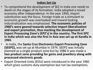 Indian Set-Up
• To comprehend the development of SEZ in India one needs to
dwell on the stages of its formation. India adopted a mixed
economy after independence. In the year 1950, import
substitution was the focus. Foreign trade as a stimulant to
economic growth was overlooked and inward looking
industrialization was emphasized. The economic policies of
1960’s were geared towards selective import liberalization
and export promotion, thus marking the development of
Export Processing Zone’s (EPZ’s) in the country. The first EPZ
in India which was also the first in Asia was set up at Kandla in
1965.
• In India, the Santa Cruz Electronics Export Processing Zone
(SEEPZ), was set up at Mumbai in 1974. SEEPZ was initially
planned as a single product zone but by 1986 it was made a
two product zone providing for gems and jewellery along with
processed electronic goods.
• Export Oriented Units (EOU) were introduced in the year 1981
which gives customs duty exemption but not tax exemptions.
 