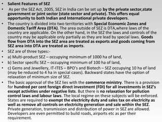 • Salient Features of SEZ
• As per the SEZ Act, 2005, SEZ in India can be set up by the private sector,state
government or joint sector (state sector and private). This offers equal
opportunity to both Indian and International private developers.
• The country is divided into two territories with Special Economic Zones and
Domestic Tariff Area (DTA). The area outside of SEZ is DTA,where laws of the
country are applicable. On the other hand, in the SEZ the laws and controls of the
country may be applicable only partially as they are lead by special laws. Goods
flow from DTA into the SEZ area are treated as exports and goods coming from
SEZ area into DTA are treated as imports.
• SEZ are of three types:-
• a) Multi-product SEZ – occupying minimum of 1000 ha of land,
• b) Sector specific SEZ – occupying minimum of 100 ha of land,
• c) Gems and Jewellery, IT-ITES – BPO’s and Biotech – SEZ occupying 10 ha of land
(may be reduced to 4 ha in special cases). Backward states have the option of
relaxation of minimum size of SEZ.
• The basic approval of the SEZ lies with the commerce ministry. There is a provision
for hundred per cent foreign direct investment (FDI) for all investments in SEZ’s
except activities under negative lists. But there is no relaxation for pollution
control laws and labour laws. The local regime on these subjects will be enforced.
States are required to exempt the electricity duty and sales tax on electricity as
well as remove all controls on electricity generation and sale within the SEZ.
Private generation, transmission and distribution of power in SEZ are allowed.
Developers are even permitted to build roads, airports etc as per their
requirement.
 