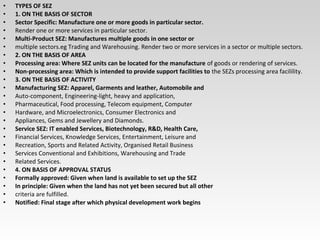 • TYPES OF SEZ
• 1. ON THE BASIS OF SECTOR
• Sector Specific: Manufacture one or more goods in particular sector.
• Render one or more services in particular sector.
• Multi-Product SEZ: Manufactures multiple goods in one sector or
• multiple sectors.eg Trading and Warehousing. Render two or more services in a sector or multiple sectors.
• 2. ON THE BASIS OF AREA
• Processing area: Where SEZ units can be located for the manufacture of goods or rendering of services.
• Non-processing area: Which is intended to provide support facilities to the SEZs processing area facilility.
• 3. ON THE BASIS OF ACTIVITY
• Manufacturing SEZ: Apparel, Garments and leather, Automobile and
• Auto-component, Engineering-light, heavy and application,
• Pharmaceutical, Food processing, Telecom equipment, Computer
• Hardware, and Microelectronics, Consumer Electronics and
• Appliances, Gems and Jewellery and Diamonds.
• Service SEZ: IT enabled Services, Biotechnology, R&D, Health Care,
• Financial Services, Knowledge Services, Entertainment, Leisure and
• Recreation, Sports and Related Activity, Organised Retail Business
• Services Conventional and Exhibitions, Warehousing and Trade
• Related Services.
• 4. ON BASIS OF APPROVAL STATUS
• Formally approved: Given when land is available to set up the SEZ
• In principle: Given when the land has not yet been secured but all other
• criteria are fulfilled.
• Notified: Final stage after which physical development work begins
 