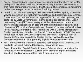 • Special Economic Zone is one or more areas of a country where the tariffs
and quotas are eliminated and bureaucratic requirements are lowered so
that more companies are attracted to the area. The companies establishing
in the area also gets extra incentives for doing business.
• In India, the policy for setting up SEZ was introduced on April 1, 2000 with a
view to provide an internationally competitive and hassle free environment
for exports. The policy offered setting up of SEZ in the public, private, joint
sector or by State Governments. Prior to Special economic zones, Expert
processing Zones (EPZ) were in vogue. With a view to overcome the
shortcomings experienced on account of the multiplicity of controls and
clearances(SEZ provides ‘single window clearance’), absence of world-class
infrastructure, an unstable fiscal regime and with a view to attract larger
foreign investments in India, the Special Economic Zones (SEZs) Policy was
announced in April 2000. For all specified procedural purposes Special
Economic Zones are considered foreign territory within the country.
Domestic trade with SEZ is generally eligible for export concessions.
• For IT industry there are similar Software Technology Parks . Benefits are
available to Export Oriented Units under separate Scheme.
• Export Promotion Capital Goods Scheme – Scheme allows import capital
goods at zero or concessional custom duty, provided importer exports
specified goods of value not less than 6 times duty saved
 