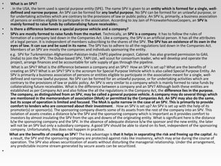 • What is an SPV?
• . In the USA, the term used is special purpose entity (SPE). The name SPV is given to an entity which is formed for a single, well-
defined and narrow purpose. An SPV can be formed for any lawful purpose. No SPV can be formed for an unlawful purpose, or
for undertaking activities which are contrary to the provisions of law or public policy. An SPV is, primarily, a business association
of persons or entities eligible to participate in the association. According to Joy Jain of PricewaterhouseCoopers, an SPV is
mainly formed to raise funds by collateralising future receivables.
• Is there a difference between a special purpose vehicle and a company?
• SPVs are mostly formed to raise funds from the market. Technically, an SPV is a company. It has to follow the rules of
formation of a company laid down in the Companies Act. Like a company, the SPV is an artificial person. It has all the attributes
of a legal person. It is independent of members subscribing to the shares of the SPV. The SPV has an existence of its own in the
eyes of law. It can sue and be sued in its name. The SPV has to adhere to all the regulations laid down in the Companies Act.
Members of an SPV are mostly the companies and individuals sponsoring the entity.
e.g. SPV for Turkmenistan-Afghanistan-Pakistan-India (TAPI) pipeline project. Cabinet has also granted permission to GAIL
(India) to join the SPV. The Dubai-based SPV, TAPI Ltd., will scout for consortium leader, who will develop and operate the
project, arrange finances and be accountable for safe supply of gas through the pipeline.
What is an SPV? What is the difference between a company and an SPV? How an SPV is set up? What are the benefits of
creating an SPV? What is an SPV? SPV is the acronym for Special Purpose Vehicle which is also called Special Purpose Entity. An
SPV is primarily a business association of persons or entities eligible to participate in the association meant for a single, well-
defined and narrow lawful purpose. No SPV can be formed for an unlawful purpose, or for undertaking activities which are
contrary to the provisions of law or public policy. An SPV is very similar to a company which is mainly formed to raise funds by
collateralizing future receivables. What is the difference between a company and an SPV? Although both these entities are
established as per Company Act and also follow the all the regulations in the Company Act, the difference lies in the purpose.
The company, as distinguished from an SPV, may be called a general purpose vehicle. A company may do several things which
are mentioned in the memorandum of association (MoA) or permitted by the Companies Act. An SPV may also do the same,
but its scope of operation is limited and focused. The MoA is quite narrow in the case of an SPV. This is primarily to provide
comfort to lenders who are concerned about their investment. How an SPV is set up? An SPV is set up with the help of its
promoter(s) or sponsor(s). The sponsoring company diverts some of its assets from the rest of the company into an SPV. This
isolation of assets creates a distance b/w the SPV and the sponsoring company which is important as it provides comfort to
investors by almost insulating the SPV from the ups and downs of the originating entity. What is significant here is the distance
b/w the sponsoring company and the SPV. In the absence of adequate distance b/w the sponsor and the new entity, the later
will not be an SPV but only a subsidiary company. A good SPV should be able to stand on its feet, independent of the sponsoring
company. Unfortunately, this does not happen in practice.
What are the benefits of creating an SPV? The key advantage is that it helps in separating the risk and freeing up the capital. As
a result, the SPV and the sponsoring company are protected against risks like insolvency, which may arise during the course of
operation. The SPV also allows securitization of assets without disturbing the managerial relationship. Under the arrangement,
any predictable income stream generated by secure assets can be securitized.
•
 