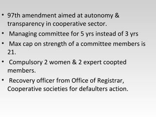 • 97th amendment aimed at autonomy &
transparency in cooperative sector.
• Managing committee for 5 yrs instead of 3 yrs
• Max cap on strength of a committee members is
21.
• Compulsory 2 women & 2 expert coopted
members.
• Recovery officer from Office of Registrar,
Cooperative societies for defaulters action.
 