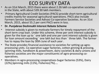 ECO SURVEY DATA
• As on 31st March, 2015 there were about 2.26 lakh co-operative societies
in the State, with about 539.30 lakh members.
• Primary Agricultural Credit Societies (PACS) provide short-term agricultural
credits mainly for seasonal agricultural operations. PACS also include
Farmers Service Societies and Adivasi Co-operative Societies. As on 31st
March, 2015, about 55.2 per cent PACS were in loss.
• Dr. Punjabrao Deshmukh Interest Rebate Scheme
• Interest subsidy is given to motivate farmers for timely repayment of the
short term crop loan. Under this scheme, three per cent interest subsidy is
given for the loan up to ` one lakh and one per cent interest subsidy is given
for loan amount exceeding ` one lakh but less than ` three lakh. The farmer
has to repay the loan by 30th June of each year .
• The State provides financial assistance to societies for setting up agro-
processing units. Co-operative sugar factories, cotton ginning & pressing,
spinning mills, handloom & powerloom, dairy societies & dairy unions and
fisheries societies are the major constituents of agro-processing co-
operatives.
• Members in agro-processing cooperatives-Sugar factories (53%), Dairy
(22%),Spinning mills (11%), Fisheries(7%)....
 
