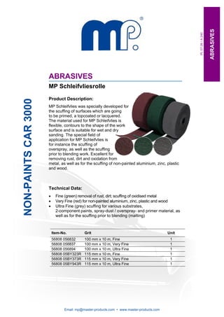 ABRASIVES
                                                                                                   PL 07-26 / A 240
                      ABRASIVES
                      MP Schleifvliesrolle

                      Product Description:
NON-PAINTS CAR 3000




                      MP Schleifvlies was specially developed for
                      the scuffing of surfaces which are going
                      to be primed, a topcoated or lacquered.
                      The material used for MP Schleifvlies is
                      flexible, contours to the shape of the work
                      surface and is suitable for wet and dry
                      sanding. The special field of
                      application for MP Schleifvlies is
                      for instance the scuffing of
                      overspray, as well as the scuffing
                      prior to blending work. Excellent for
                      removing rust, dirt and oxidation from
                      metal, as well as for the scuffing of non-painted aluminium, zinc, plastic
                      and wood.



                      Technical Data:
                      •     Fine (green) removal of rust, dirt; scuffing of oxidised metal
                      •     Very Fine (red) for non-painted aluminium, zinc, plastic and wood
                      •     Ultra Fine (grey) scuffing for various substrates,
                            2-component paints, spray-dust / overspray- and primer material, as
                            well as for the scuffing prior to blending (matting)



                          Item-No.         Grit                                           Unit
                          56808 056832     100 mm x 10 m, Fine                             1
                          56808 056837     100 mm x 10 m, Very Fine                        1
                          56808 056894     100 mm x 10 m, Ultra Fine                       1
                          56808 05BY323R   115 mm x 10 m, Fine                             1
                          56808 05BY373R   115 mm x 10 m, Very Fine                        1
                          56808 05BY943R   115 mm x 10 m, Ultra Fine                       1




                                Email: mp@master-products.com • www.master-products.com
 