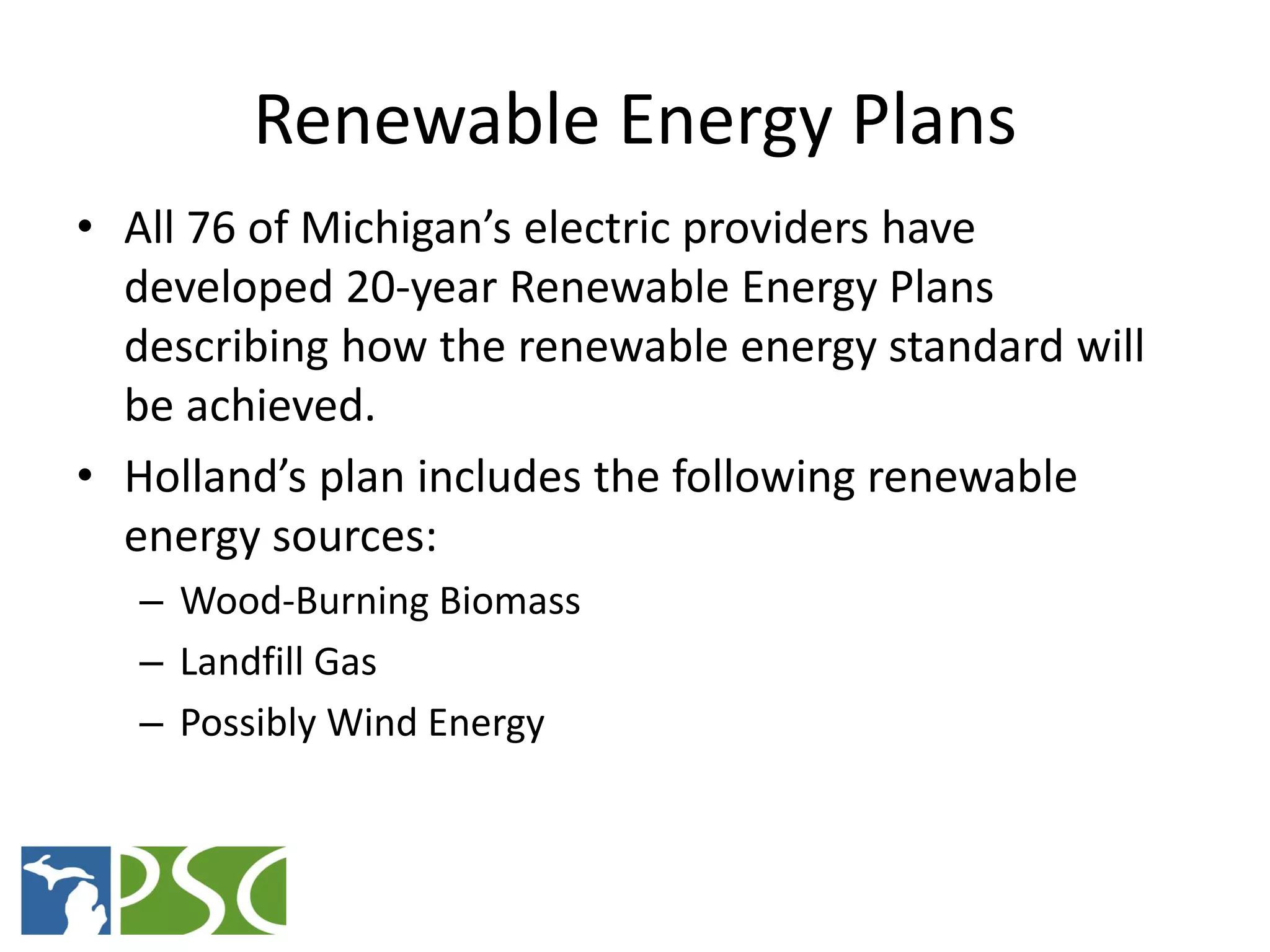 Renewable Energy Plans
• All 76 of Michigan’s electric providers have
  developed 20-year Renewable Energy Plans
  describing how the renewable energy standard will
  be achieved.
• Holland’s plan includes the following renewable
  energy sources:
   – Wood-Burning Biomass
   – Landfill Gas
   – Possibly Wind Energy



              M ICHIGAN P UBLIC S ERVICE C OMMISSION
 